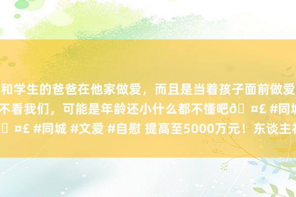 和学生的爸爸在他家做爱，而且是当着孩子面前做爱，太刺激了，孩子完全不看我们，可能是年龄还小什么都不懂吧🤣 #同城 #文爱 #自慰 提高至5000万元！东谈主社部发布奉告