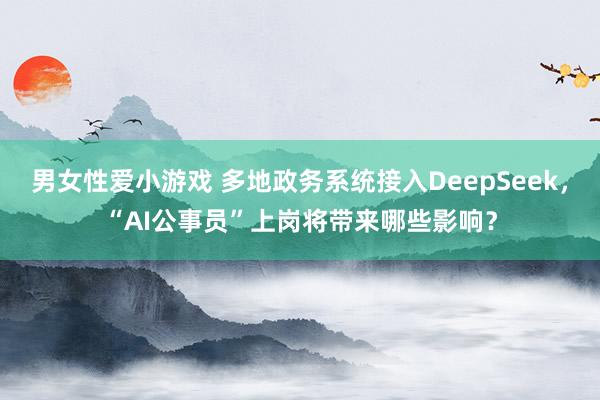 男女性爱小游戏 多地政务系统接入DeepSeek，“AI公事员”上岗将带来哪些影响？