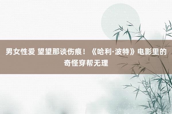 男女性爱 望望那谈伤痕！《哈利·波特》电影里的奇怪穿帮无理