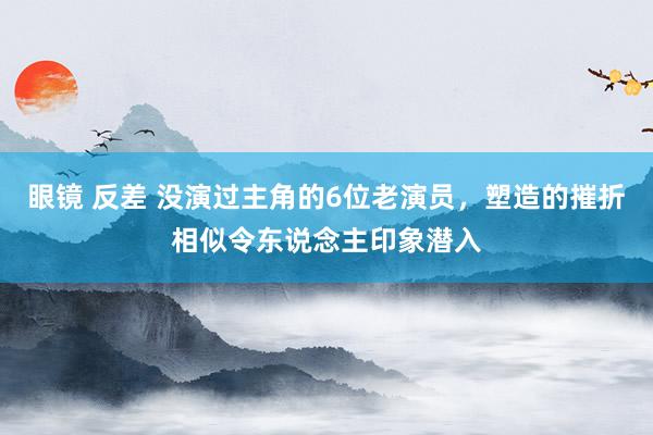 眼镜 反差 没演过主角的6位老演员，塑造的摧折相似令东说念主印象潜入