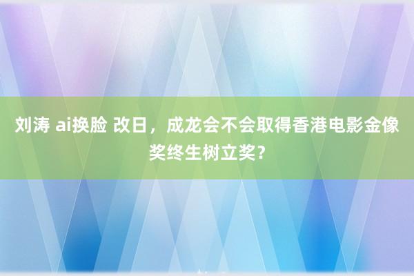 刘涛 ai换脸 改日，成龙会不会取得香港电影金像奖终生树立奖？