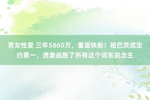 男女性爱 三年5860万，重返快船！祖巴茨成定约第一，透澈战胜了所有这个词东说念主