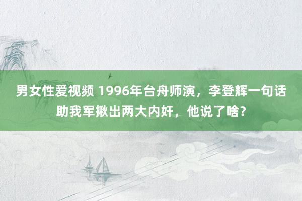 男女性爱视频 1996年台舟师演，李登辉一句话助我军揪出两大内奸，他说了啥？