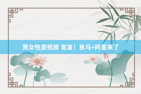男女性爱视频 官宣！良马+阿里来了
