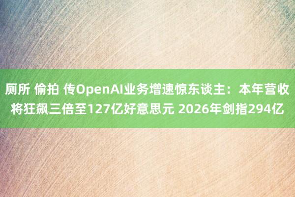 厕所 偷拍 传OpenAI业务增速惊东谈主：本年营收将狂飙三倍至127亿好意思元 2026年剑指294亿