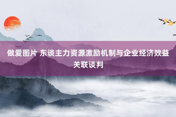 做爱图片 东谈主力资源激励机制与企业经济效益关联谈判