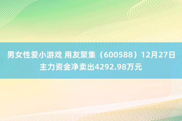 男女性爱小游戏 用友聚集（600588）12月27日主力资金净卖出4292.98万元