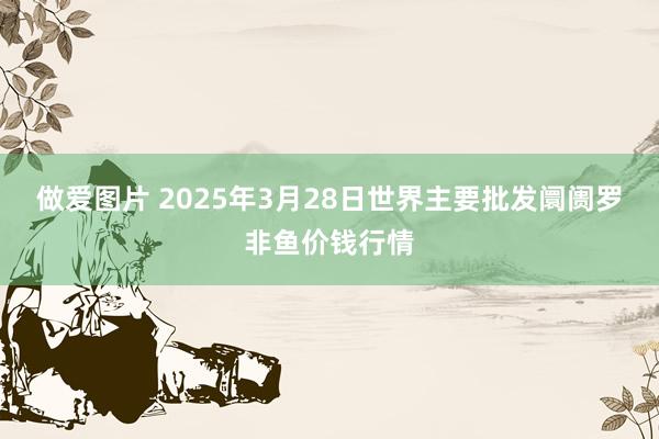 做爱图片 2025年3月28日世界主要批发阛阓罗非鱼价钱行情
