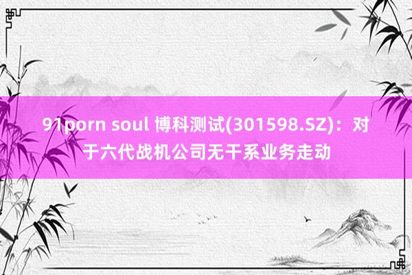 91porn soul 博科测试(301598.SZ)：对于六代战机公司无干系业务走动