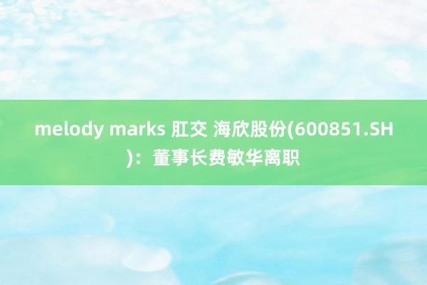 melody marks 肛交 海欣股份(600851.SH)：董事长费敏华离职