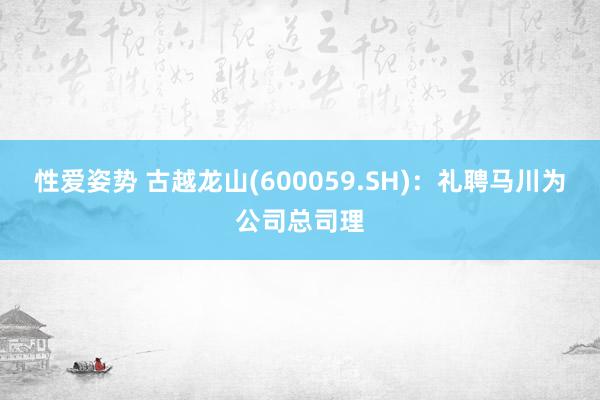 性爱姿势 古越龙山(600059.SH)：礼聘马川为公司总司理