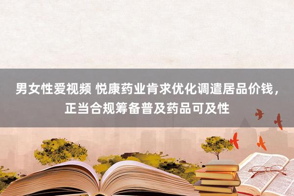 男女性爱视频 悦康药业肯求优化调遣居品价钱，正当合规筹备普及药品可及性