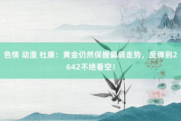 色情 动漫 杜康：黄金仍然保握偏弱走势，反弹到2642不绝看空！