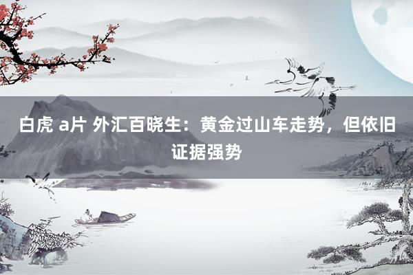 白虎 a片 外汇百晓生：黄金过山车走势，但依旧证据强势