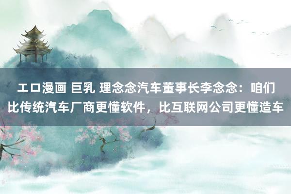 エロ漫画 巨乳 理念念汽车董事长李念念：咱们比传统汽车厂商更懂软件，比互联网公司更懂造车