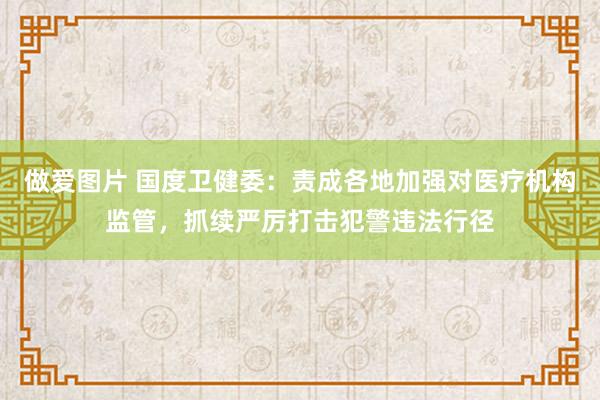 做爱图片 国度卫健委：责成各地加强对医疗机构监管，抓续严厉打击犯警违法行径