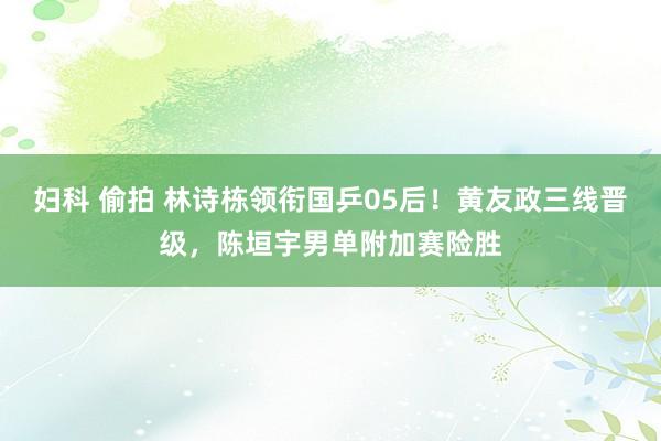 妇科 偷拍 林诗栋领衔国乒05后！黄友政三线晋级，陈垣宇男单附加赛险胜
