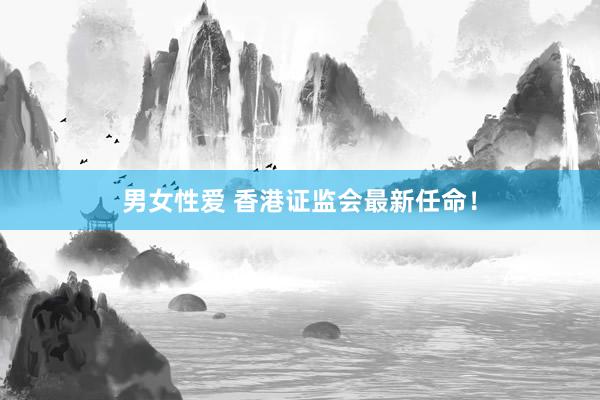 男女性爱 香港证监会最新任命！