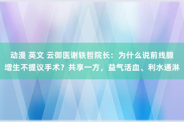 动漫 英文 云御医谢轶哲院长：为什么说前线腺增生不提议手术？共享一方，益气活血、利水通淋