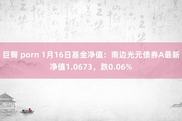 巨臀 porn 1月16日基金净值：南边光元债券A最新净值1.0673，跌0.06%