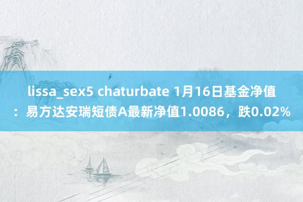 lissa_sex5 chaturbate 1月16日基金净值：易方达安瑞短债A最新净值1.0086，跌0.02%