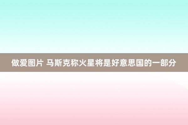 做爱图片 马斯克称火星将是好意思国的一部分
