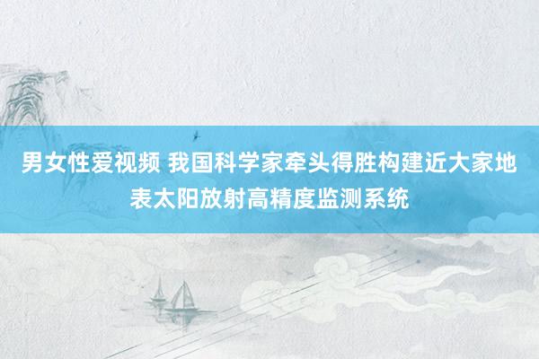男女性爱视频 我国科学家牵头得胜构建近大家地表太阳放射高精度监测系统