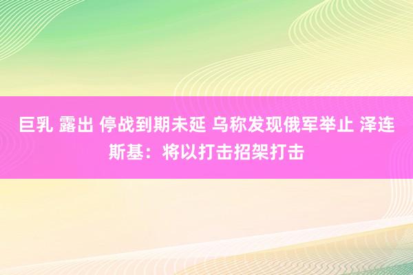 巨乳 露出 停战到期未延 乌称发现俄军举止 泽连斯基：将以打击招架打击
