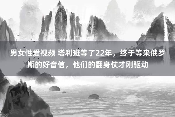 男女性爱视频 塔利班等了22年，终于等来俄罗斯的好音信，他们的翻身仗才刚驱动