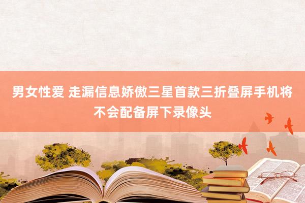 男女性爱 走漏信息娇傲三星首款三折叠屏手机将不会配备屏下录像头