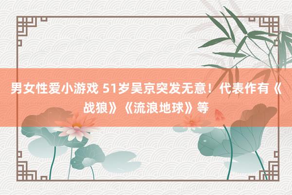 男女性爱小游戏 51岁吴京突发无意！代表作有《战狼》《流浪地球》等