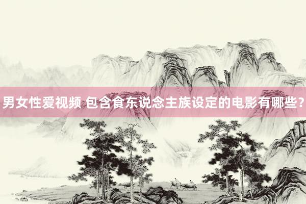 男女性爱视频 包含食东说念主族设定的电影有哪些？