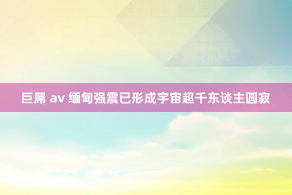 巨屌 av 缅甸强震已形成宇宙超千东谈主圆寂