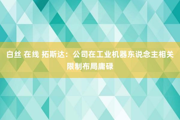 白丝 在线 拓斯达：公司在工业机器东说念主相关限制布局庸碌