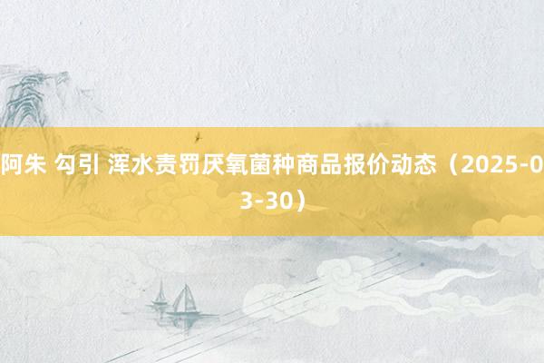 阿朱 勾引 浑水责罚厌氧菌种商品报价动态（2025-03-30）