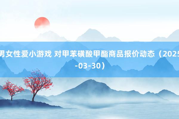 男女性爱小游戏 对甲苯磺酸甲酯商品报价动态（2025-03-30）