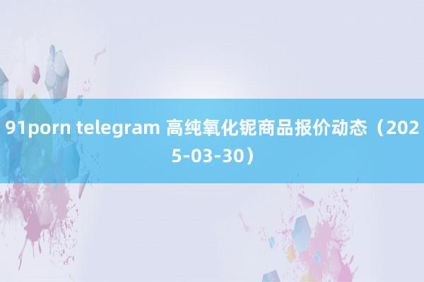 91porn telegram 高纯氧化铌商品报价动态（2025-03-30）