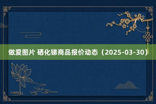 做爱图片 硒化锑商品报价动态（2025-03-30）