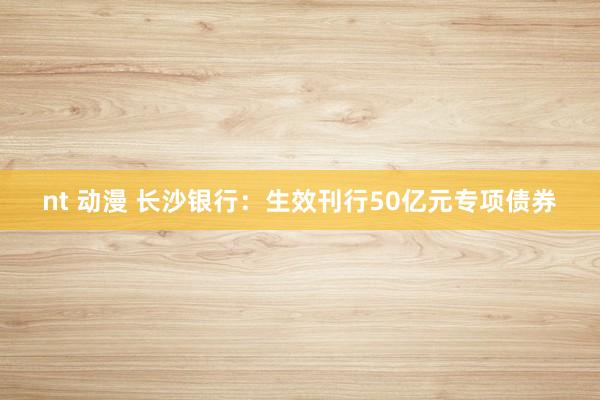 nt 动漫 长沙银行：生效刊行50亿元专项债券
