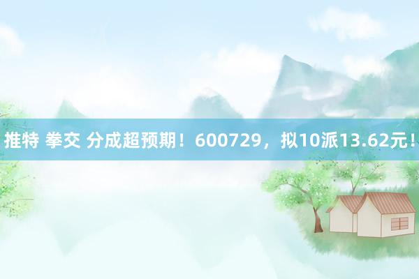 推特 拳交 分成超预期！600729，拟10派13.62元！