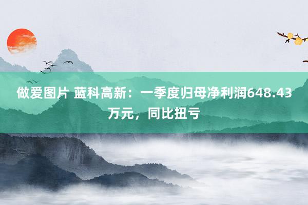 做爱图片 蓝科高新：一季度归母净利润648.43万元，同比扭亏