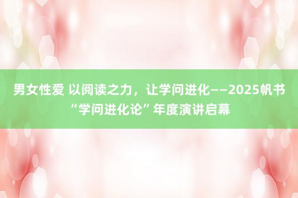 男女性爱 以阅读之力，让学问进化——2025帆书“学问进化论”年度演讲启幕