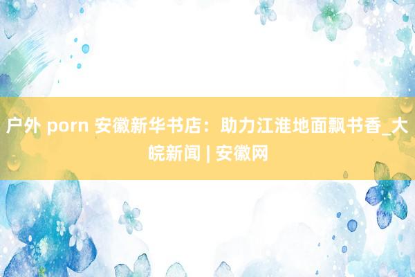 户外 porn 安徽新华书店：助力江淮地面飘书香_大皖新闻 | 安徽网