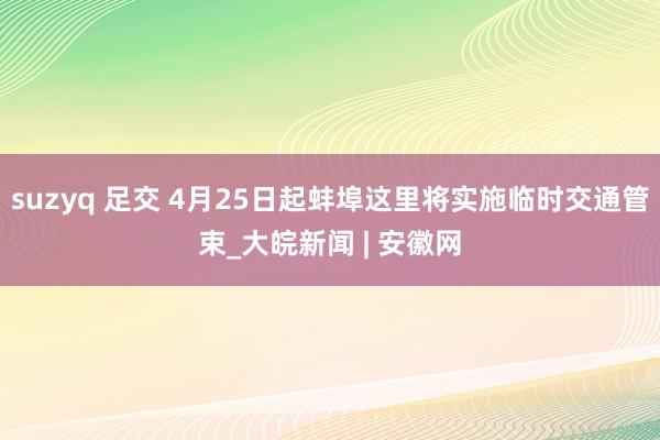 suzyq 足交 4月25日起蚌埠这里将实施临时交通管束_大皖新闻 | 安徽网