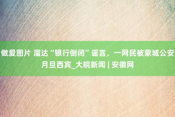 做爱图片 ﻿溜达“银行倒闭”谣言，一网民被蒙城公安月旦西宾_大皖新闻 | 安徽网
