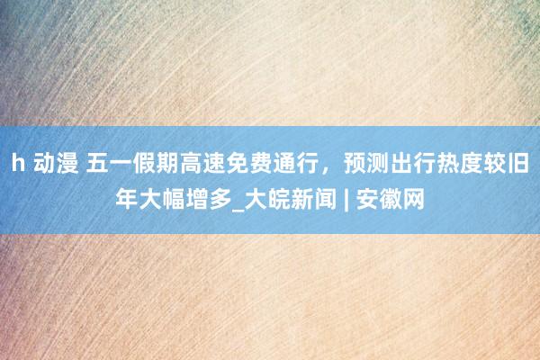 h 动漫 五一假期高速免费通行，预测出行热度较旧年大幅增多_大皖新闻 | 安徽网