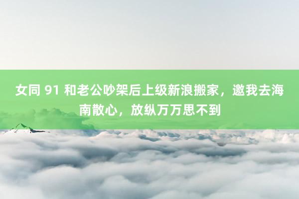 女同 91 和老公吵架后上级新浪搬家，邀我去海南散心，放纵万万思不到