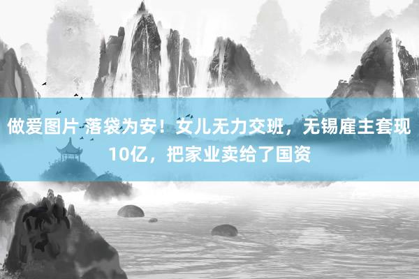 做爱图片 落袋为安！女儿无力交班，无锡雇主套现10亿，把家业卖给了国资