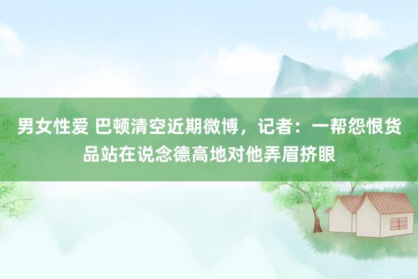 男女性爱 巴顿清空近期微博，记者：一帮怨恨货品站在说念德高地对他弄眉挤眼