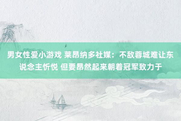 男女性爱小游戏 莱昂纳多社媒：不敌蓉城难让东说念主忻悦 但要昂然起来朝着冠军致力于